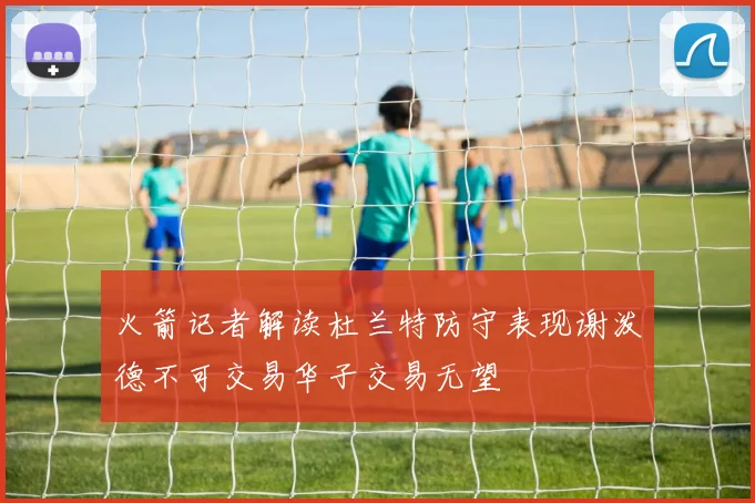 火箭记者解读杜兰特防守表现谢泼德不可交易华子交易无望