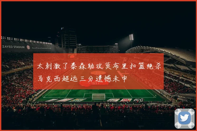 太刺激了泰森助攻莫布里扣篮绝杀马克西超远三分遗憾未中