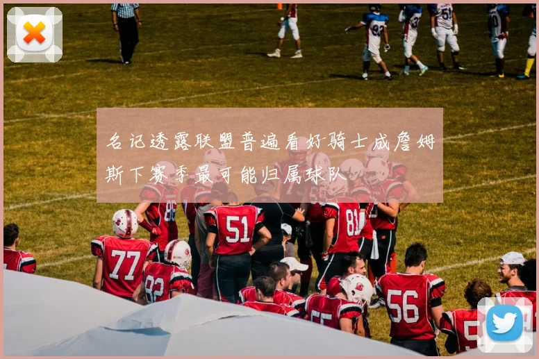 名记透露联盟普遍看好骑士成詹姆斯下赛季最可能归属球队