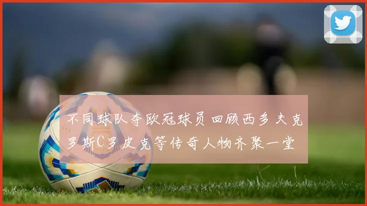 不同球队夺欧冠球员回顾西多夫克罗斯C罗皮克等传奇人物齐聚一堂
