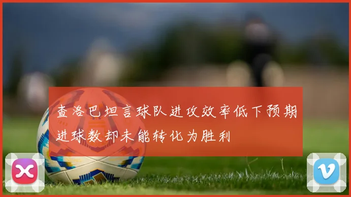 查洛巴坦言球队进攻效率低下预期进球数却未能转化为胜利