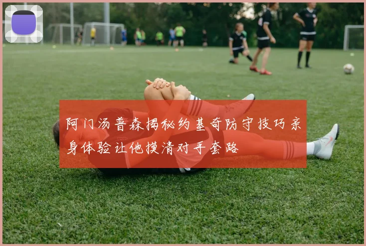 阿门汤普森揭秘约基奇防守技巧亲身体验让他摸清对手套路