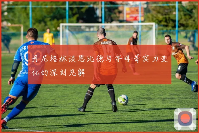 丹尼格林谈恩比德与字母哥实力变化的深刻见解
