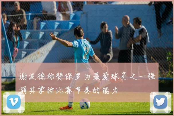谢泼德称赞保罗为最爱球员之一强调其掌控比赛节奏的能力
