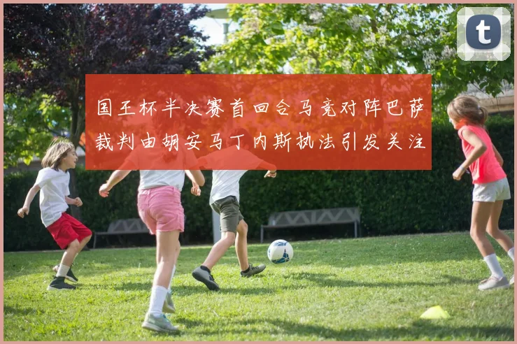 国王杯半决赛首回合马竞对阵巴萨裁判由胡安马丁内斯执法引发关注