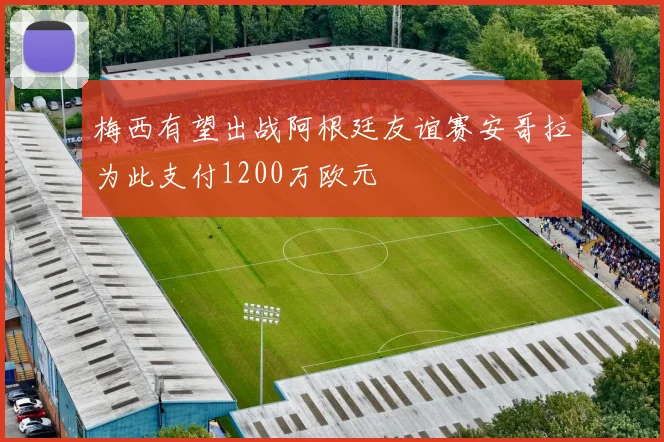 梅西有望出战阿根廷友谊赛安哥拉为此支付1200万欧元