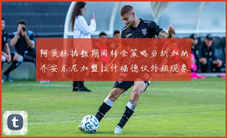 阿莫林执教期间转会策略分析加纳乔安东尼加盟拉什福德仅外租现象探讨