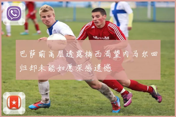 巴萨前高层透露梅西渴望内马尔回归却未能如愿深感遗憾