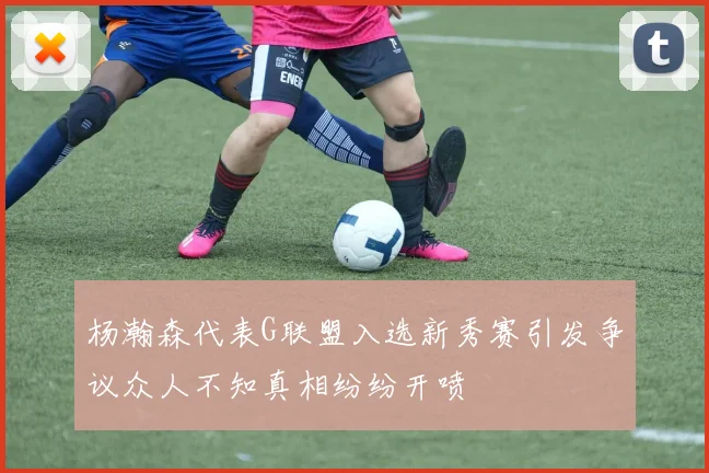 杨瀚森代表G联盟入选新秀赛引发争议众人不知真相纷纷开喷