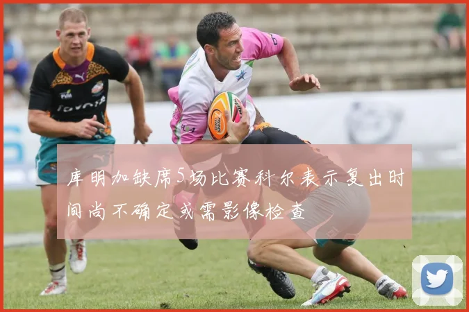 库明加缺席5场比赛科尔表示复出时间尚不确定或需影像检查