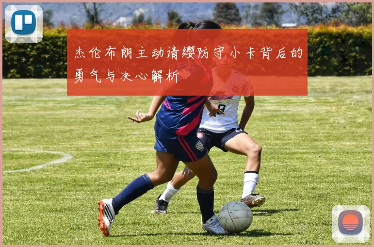 杰伦布朗主动请缨防守小卡背后的勇气与决心解析