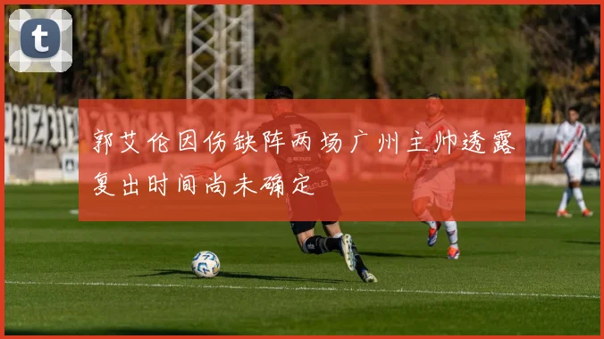 郭艾伦因伤缺阵两场广州主帅透露复出时间尚未确定