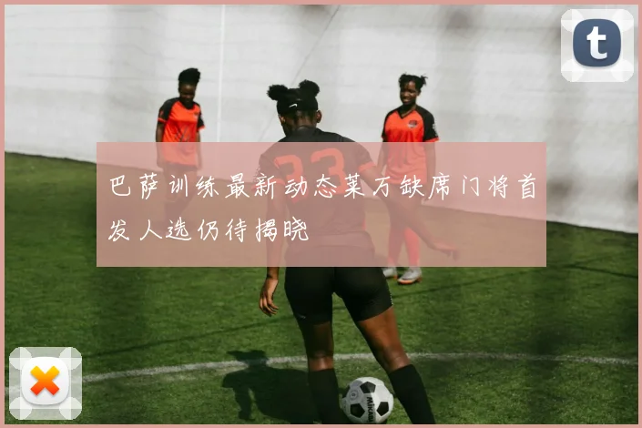 巴萨训练最新动态莱万缺席门将首发人选仍待揭晓