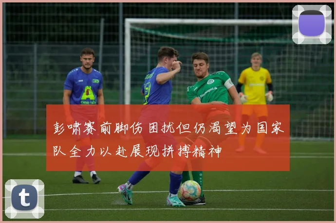 彭啸赛前脚伤困扰但仍渴望为国家队全力以赴展现拼搏精神