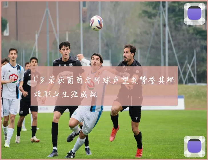 C罗荣获葡萄牙环球声望奖赞誉其辉煌职业生涯成就