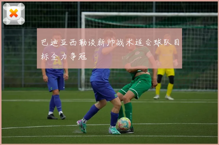 巴迪亚西勒谈新帅战术适合球队目标全力争冠