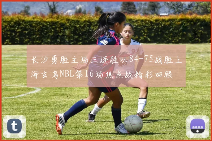长沙勇胜主场三连胜以84-75战胜上海玄鸟NBL第16场焦点战精彩回顾