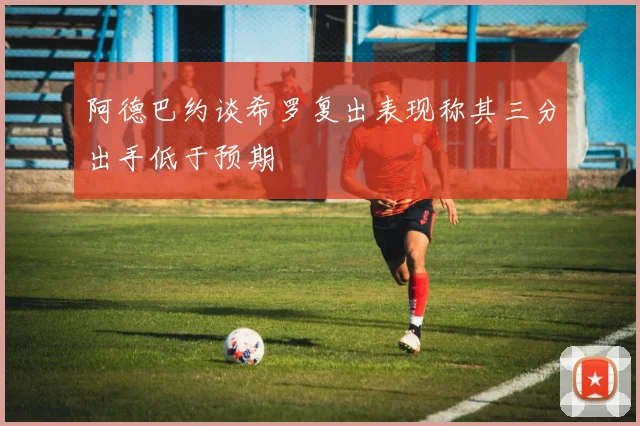 阿德巴约谈希罗复出表现称其三分出手低于预期