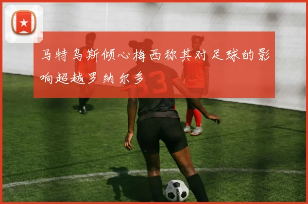 马特乌斯倾心梅西称其对足球的影响超越罗纳尔多