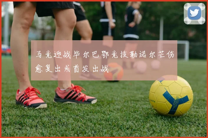 马竞迎战毕尔巴鄂竞技勒诺尔芒伤愈复出或首发出战