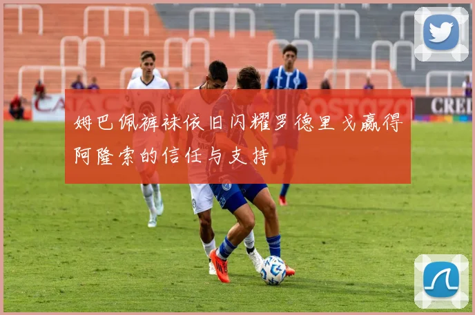 姆巴佩裤袜依旧闪耀罗德里戈赢得阿隆索的信任与支持