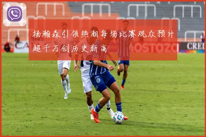 杨瀚森引领热潮每场比赛观众预计超千万创历史新高