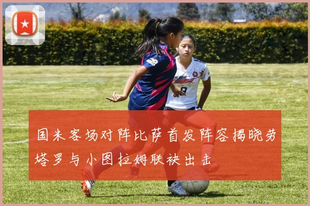 国米客场对阵比萨首发阵容揭晓劳塔罗与小图拉姆联袂出击