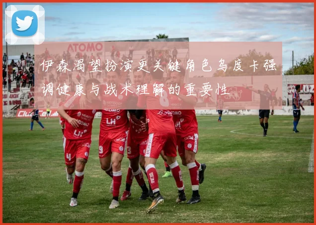 伊森渴望扮演更关键角色乌度卡强调健康与战术理解的重要性