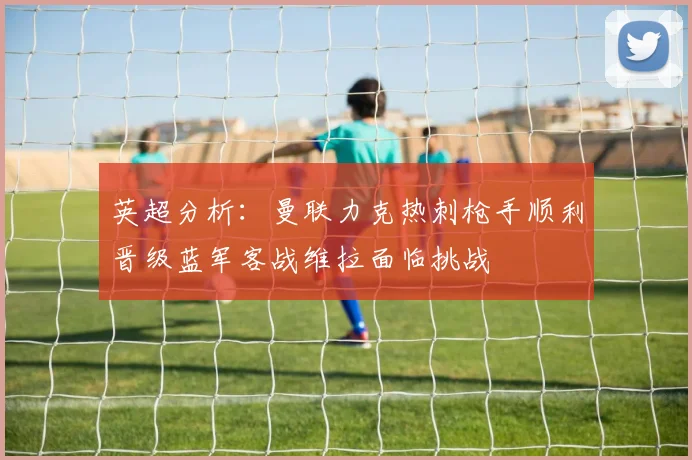 英超分析：曼联力克热刺枪手顺利晋级蓝军客战维拉面临挑战