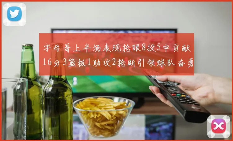 字母哥上半场表现抢眼8投5中贡献16分3篮板1助攻2抢断引领球队奋勇争先