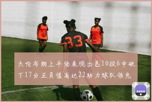 杰伦布朗上半场表现出色10投6中砍下17分正负值高达22助力球队领先