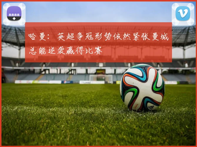 哈曼：英超争冠形势依然紧张曼城总能逆袭赢得比赛