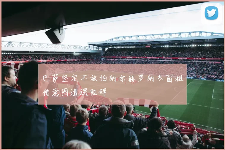 巴萨坚定不放伯纳尔赫罗纳冬窗租借意图遭遇阻碍