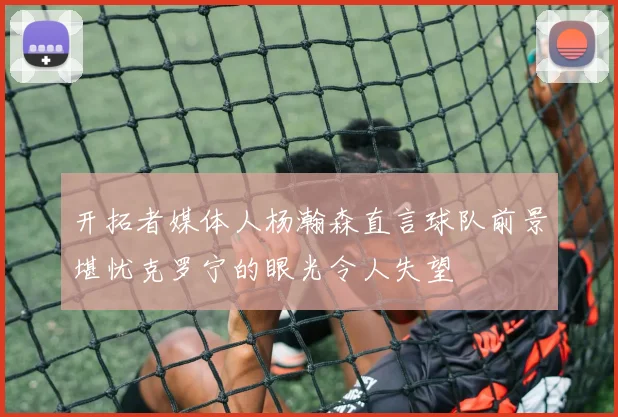 开拓者媒体人杨瀚森直言球队前景堪忧克罗宁的眼光令人失望