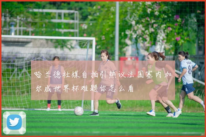 哈兰德社媒自拍引热议法国塞内加尔成世界杯难题你怎么看
