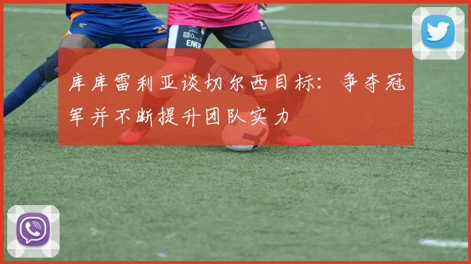 库库雷利亚谈切尔西目标：争夺冠军并不断提升团队实力