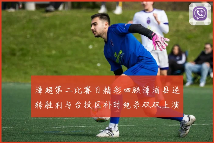 漳超第二比赛日精彩回顾漳浦县逆转胜利与台投区补时绝杀双双上演