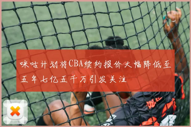 咪咕计划将CBA续约报价大幅降低至五年七亿五千万引发关注