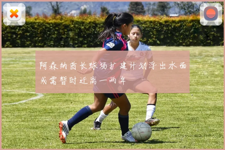 阿森纳酋长球场扩建计划浮出水面或需暂时迁离一两年