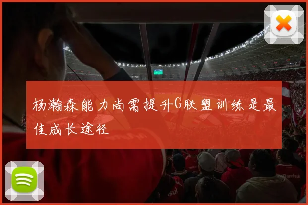 杨瀚森能力尚需提升G联盟训练是最佳成长途径