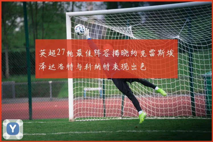 英超27轮最佳阵容揭晓约克雷斯埃泽达洛特与科纳特表现出色