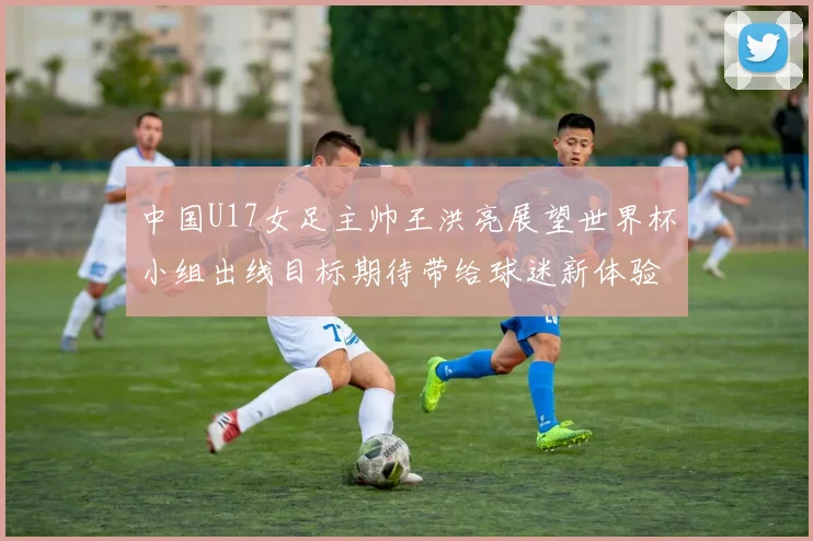 中国U17女足主帅王洪亮展望世界杯小组出线目标期待带给球迷新体验